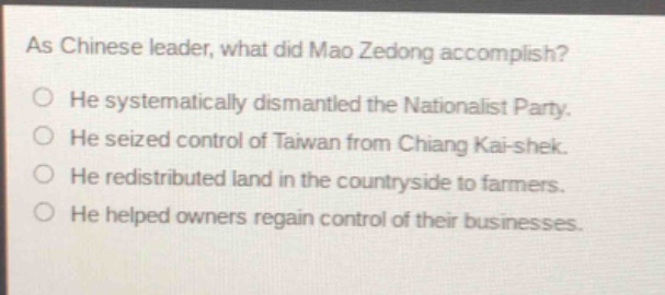 as chinese leader, what did mao zedong accomplish?\nhe systematically dismantled the nationalist party.\nhe seized control of taiwan from chiang kai - shek.\nhe redistributed land in the countryside to farmers.\nhe helped owners regain control of their businesses.