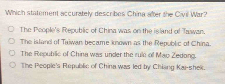 which statement accurately describes china after the civil war?\nthe peoples republic of china was on the island of taiwan.\nthe island of taiwan became known as the republic of china.\nthe republic of china was under the rule of mao zedong.\nthe peoples republic of china was led by chiang kai - shek.