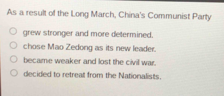 as a result of the long march, chinas communist party\ngrew stronger and more determined.\nchose mao zedong as its new leader.\nbecame weaker and lost the civil war.\ndecided to retreat from the nationalists.