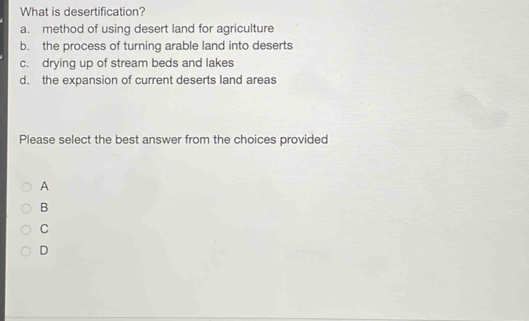 what is desertification?\na. method of using desert land for agriculture\nb. the process of turning arable land into deserts\nc. drying up of stream beds and lakes\nd. the expansion of current deserts land areas\nplease select the best answer from the choices provided\na\nb\nc\nd