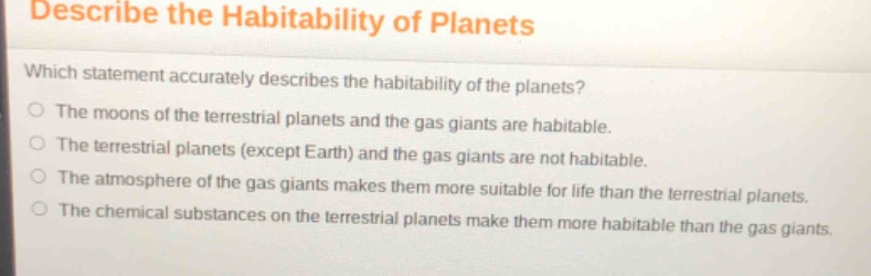 describe the habitability of planets\nwhich statement accurately describes the habitability of the planets?\nthe moons of the terrestrial planets and the gas giants are habitable.\nthe terrestrial planets (except earth) and the gas giants are not habitable.\nthe atmosphere of the gas giants makes them more suitable for life than the terrestrial planets.\nthe chemical substances on the terrestrial planets make them more habitable than the gas giants.