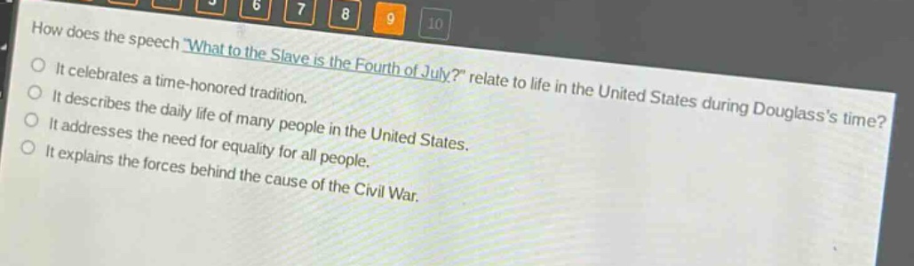 how does the speech \what to the slave is the fourth of july?\ relate to life in the united states during douglasss time?\nit celebrates a time - honored tradition.\nit describes the daily life of many people in the united states.\nit addresses the need for equality for all people.\nit explains the forces behind the cause of the civil war.