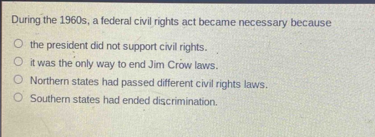 during the 1960s, a federal civil rights act became necessary because\nthe president did not support civil rights.\nit was the only way to end jim crow laws.\nnorthern states had passed different civil rights laws.\nsouthern states had ended discrimination.