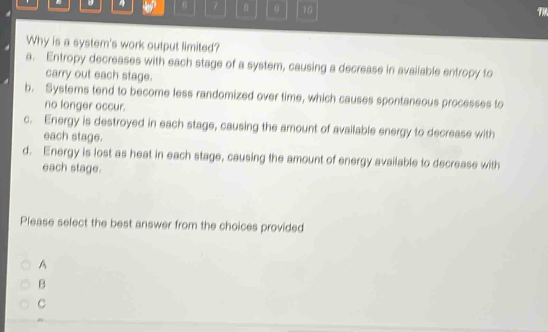 why is a systems work output limited?\na. entropy decreases with each stage of a system, causing a decrease in available entropy to carry out each stage.\nb. systems tend to become less randomized over time, which causes spontaneous processes to no longer occur.\nc. energy is destroyed in each stage, causing the amount of available energy to decrease with each stage.\nd. energy is lost as heat in each stage, causing the amount of energy available to decrease with each stage.\nplease select the best answer from the choices provided