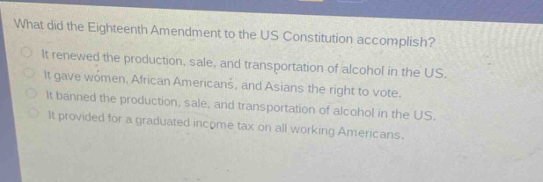 what did the eighteenth amendment to the us constitution accomplish?\nit renewed the production, sale, and transportation of alcohol in the us.\nit gave women, african americans, and asians the right to vote.\nit banned the production, sale, and transportation of alcohol in the us.\nit provided for a graduated income tax on all working americans.