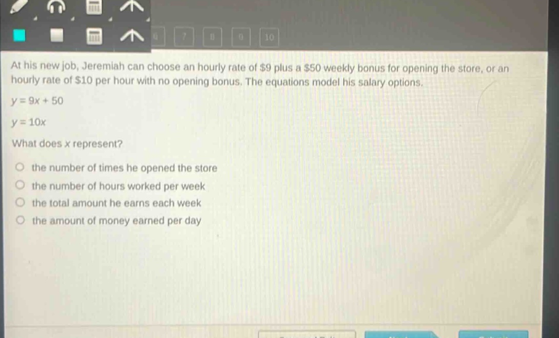 at his new job, jeremiah can choose an hourly rate of $9 plus a $50 weekly bonus for opening the store, or an hourly rate of $10 per hour with no opening bonus. the equations model his salary options.\ny = 9x + 50\ny = 10x\nwhat does x represent?\nthe number of times he opened the store\nthe number of hours worked per week\nthe total amount he earns each week\nthe amount of money earned per day