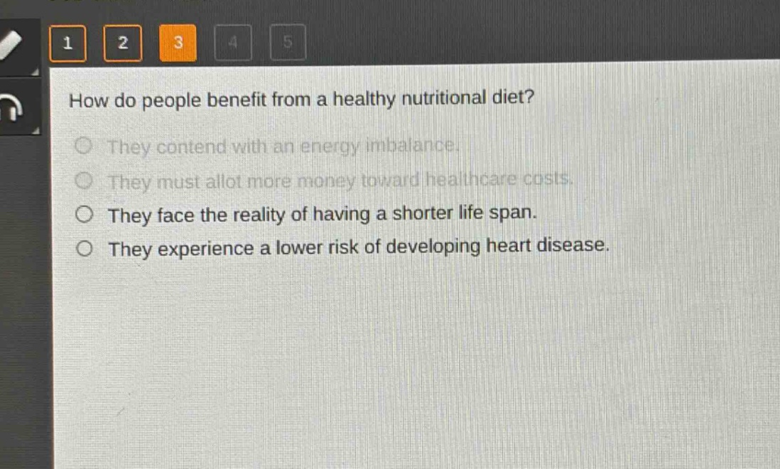 how do people benefit from a healthy nutritional diet?\nthey contend with an energy imbalance.\nthey must allot more money toward healthcare costs.\nthey face the reality of having a shorter life span.\nthey experience a lower risk of developing heart disease.