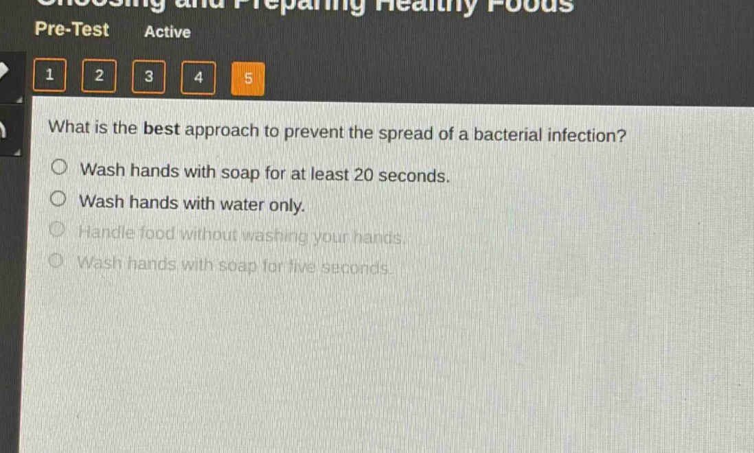 what is the best approach to prevent the spread of a bacterial infection?\nwash hands with soap for at least 20 seconds.\nwash hands with water only.\nhandle food without washing your hands.\nwash hands with soap for five seconds.
