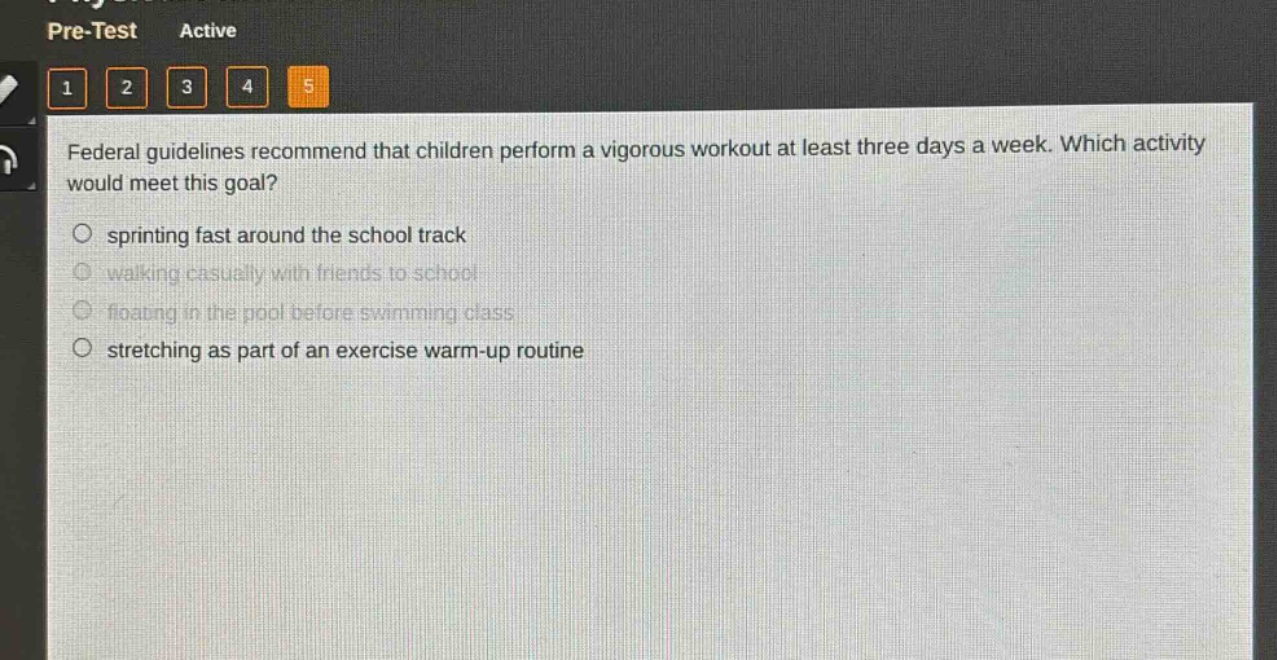 federal guidelines recommend that children perform a vigorous workout at least three days a week. which activity would meet this goal?\n○ sprinting fast around the school track\n○ walking casually with friends to school\n○ floating in the pool before swimming class\n○ stretching as part of an exercise warm - up routine