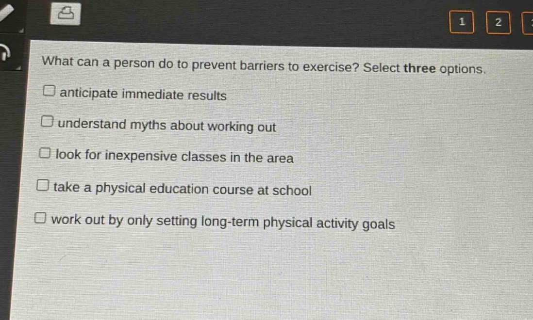 what can a person do to prevent barriers to exercise? select three options.\nanticipate immediate results\nunderstand myths about working out\nlook for inexpensive classes in the area\ntake a physical education course at school\nwork out by only setting long - term physical activity goals
