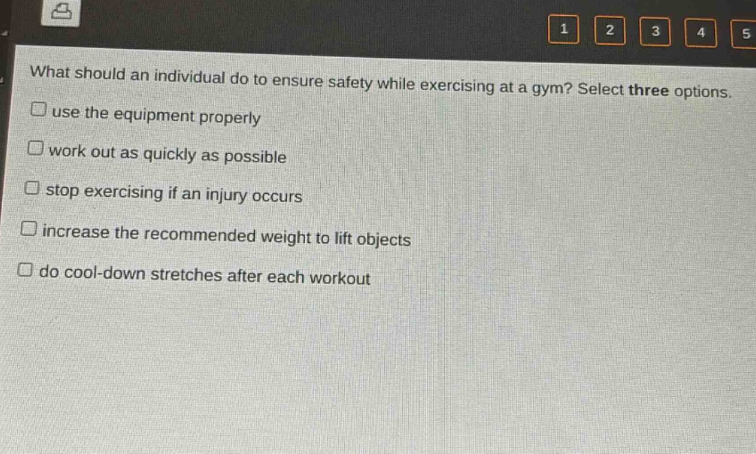 what should an individual do to ensure safety while exercising at a gym? select three options.\nuse the equipment properly\nwork out as quickly as possible\nstop exercising if an injury occurs\nincrease the recommended weight to lift objects\ndo cool - down stretches after each workout