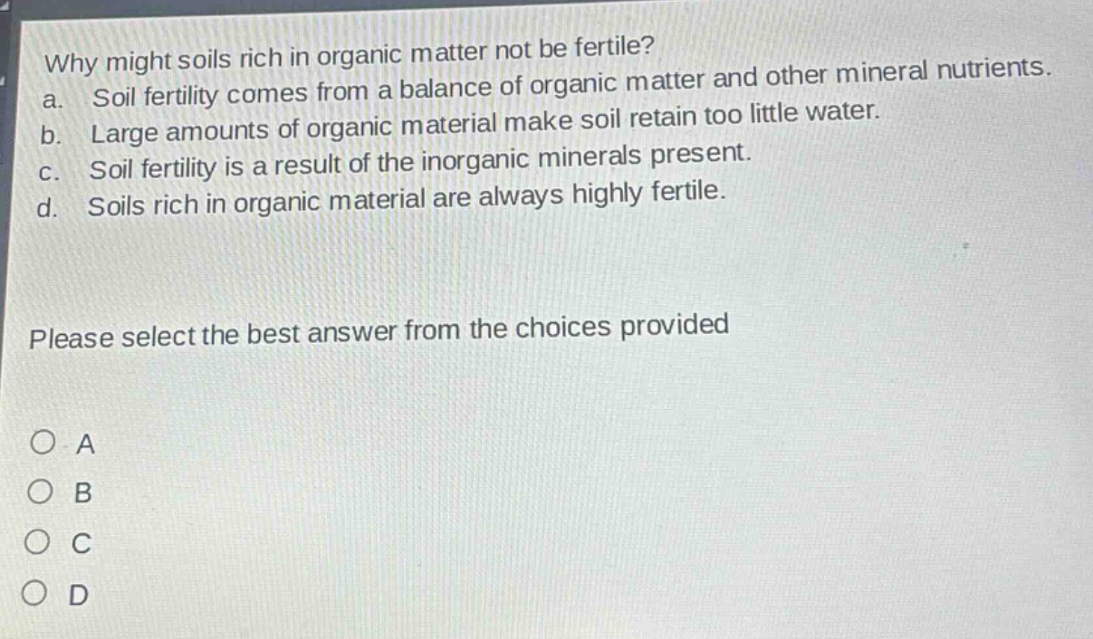 why might soils rich in organic matter not be fertile?\na. soil fertility comes from a balance of organic matter and other mineral nutrients.\nb. large amounts of organic material make soil retain too little water.\nc. soil fertility is a result of the inorganic minerals present.\nd. soils rich in organic material are always highly fertile.\nplease select the best answer from the choices provided\n○ a\n○ b\n○ c\n○ d
