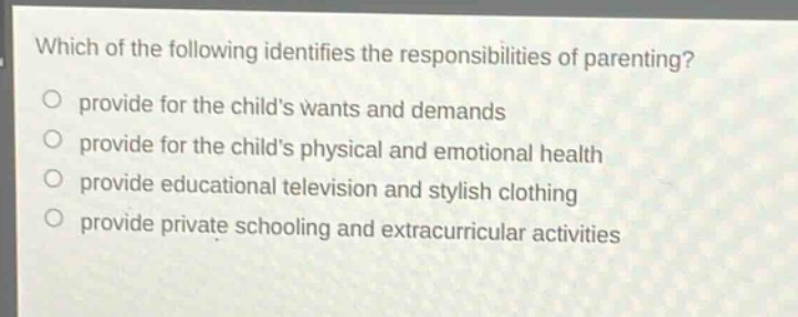 which of the following identifies the responsibilities of parenting?\nprovide for the childs wants and demands\nprovide for the childs physical and emotional health\nprovide educational television and stylish clothing\nprovide private schooling and extracurricular activities
