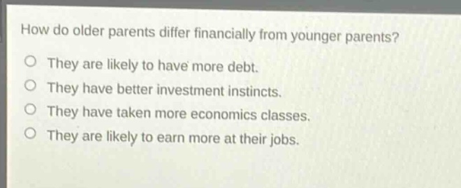 how do older parents differ financially from younger parents?\nthey are likely to have more debt.\nthey have better investment instincts.\nthey have taken more economics classes.\nthey are likely to earn more at their jobs.