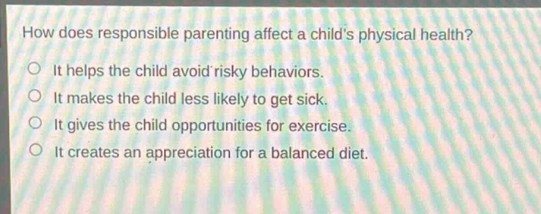 how does responsible parenting affect a childs physical health?\nit helps the child avoid risky behaviors.\nit makes the child less likely to get sick.\nit gives the child opportunities for exercise.\nit creates an appreciation for a balanced diet.