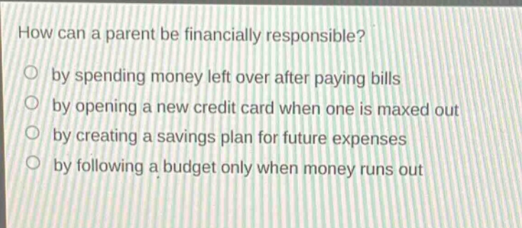 how can a parent be financially responsible?\nby spending money left over after paying bills\nby opening a new credit card when one is maxed out\nby creating a savings plan for future expenses\nby following a budget only when money runs out