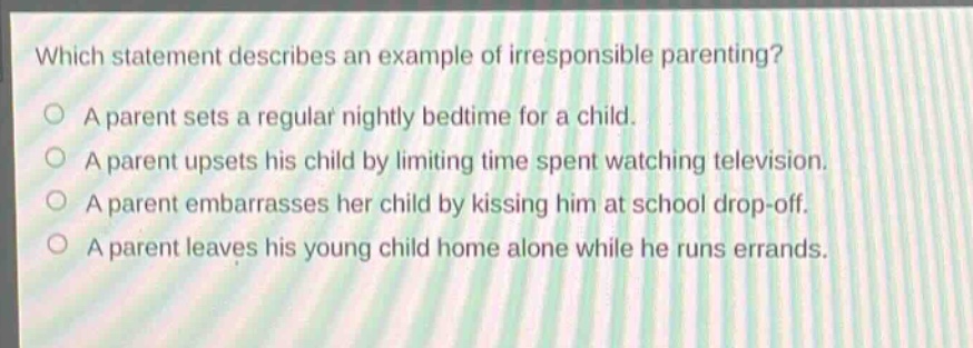 which statement describes an example of irresponsible parenting?\na parent sets a regular nightly bedtime for a child.\na parent upsets his child by limiting time spent watching television.\na parent embarrasses her child by kissing him at school drop - off.\na parent leaves his young child home alone while he runs errands.