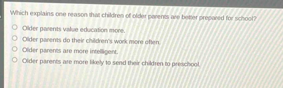 which explains one reason that children of older parents are better prepared for school?\nolder parents value education more.\nolder parents do their childrens work more often.\nolder parents are more intelligent.\nolder parents are more likely to send their children to preschool.