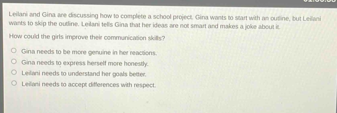 leilani and gina are discussing how to complete a school project. gina wants to start with an outline, but leilani wants to skip the outline. leilani tells gina that her ideas are not smart and makes a joke about it. how could the girls improve their communication skills? gina needs to be more genuine in her reactions. gina needs to express herself more honestly. leilani needs to understand her goals better. leilani needs to accept differences with respect.