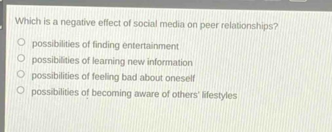 which is a negative effect of social media on peer relationships?\n possibilities of finding entertainment\n possibilities of learning new information\n possibilities of feeling bad about oneself\n possibilities of becoming aware of others lifestyles