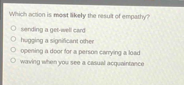 which action is most likely the result of empathy?\n sending a get - well card\n hugging a significant other\n opening a door for a person carrying a load\n waving when you see a casual acquaintance