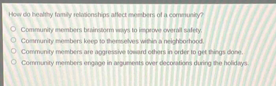 how do healthy family relationships affect members of a community?\ncommunity members brainstorm ways to improve overall safety.\ncommunity members keep to themselves within a neighborhood.\ncommunity members are aggressive toward others in order to get things done.\ncommunity members engage in arguments over decorations during the holidays.