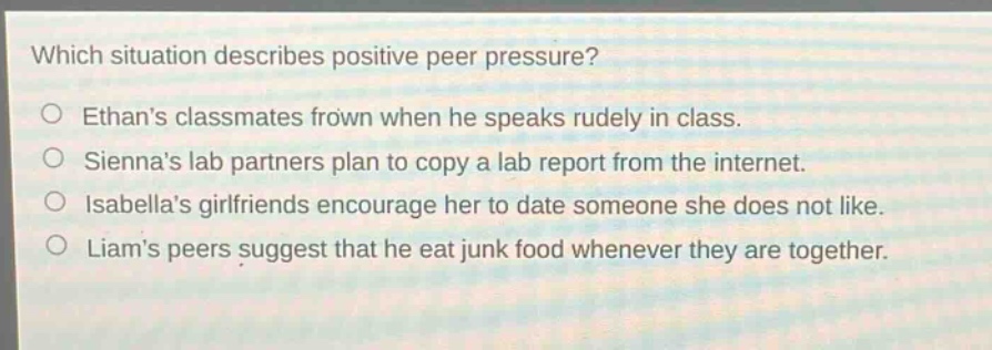 which situation describes positive peer pressure?\nethans classmates frown when he speaks rudely in class.\nsiennas lab partners plan to copy a lab report from the internet.\nisabellas girlfriends encourage her to date someone she does not like.\nliams peers suggest that he eat junk food whenever they are together.