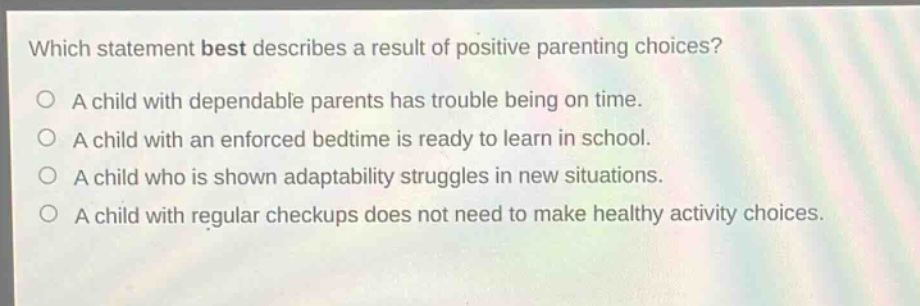 which statement best describes a result of positive parenting choices?\na child with dependable parents has trouble being on time.\na child with an enforced bedtime is ready to learn in school.\na child who is shown adaptability struggles in new situations.\na child with regular checkups does not need to make healthy activity choices.