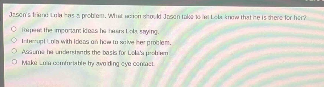 jasons friend lola has a problem. what action should jason take to let lola know that he is there for her?\nrepeat the important ideas he hears lola saying.\ninterrupt lola with ideas on how to solve her problem.\nassume he understands the basis for lolas problem.\nmake lola comfortable by avoiding eye contact.