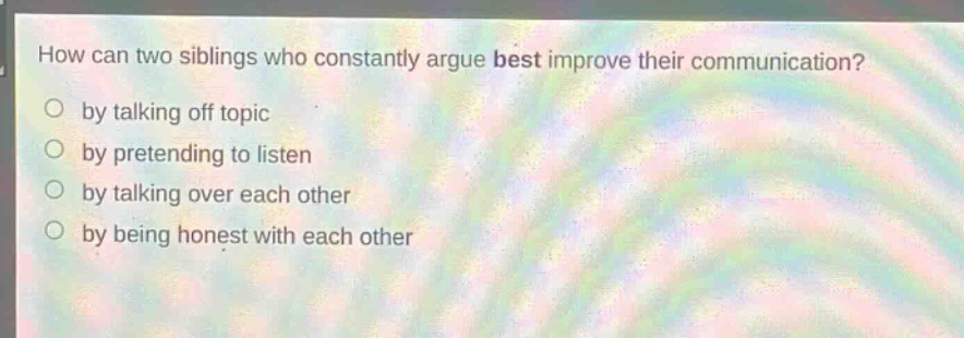 how can two siblings who constantly argue best improve their communication?\nby talking off topic\nby pretending to listen\nby talking over each other\nby being honest with each other