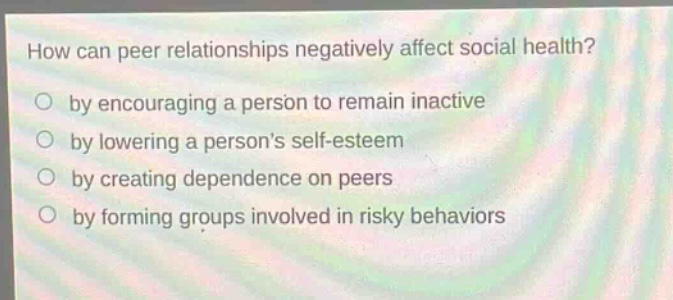 how can peer relationships negatively affect social health?\nby encouraging a person to remain inactive\nby lowering a persons self - esteem\nby creating dependence on peers\nby forming groups involved in risky behaviors
