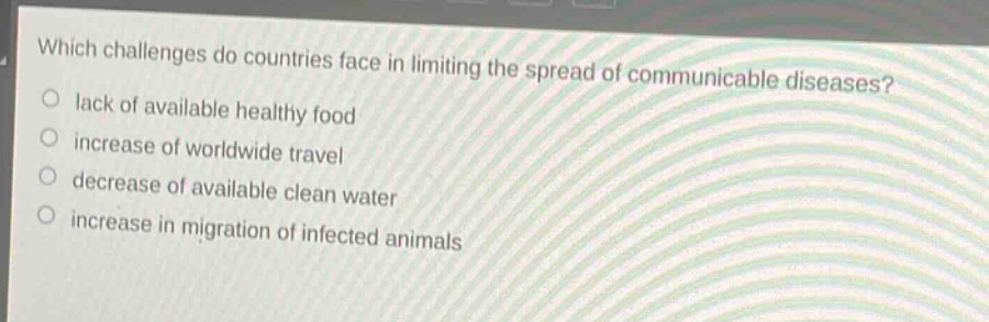 which challenges do countries face in limiting the spread of communicable diseases?\nlack of available healthy food\nincrease of worldwide travel\ndecrease of available clean water\nincrease in migration of infected animals