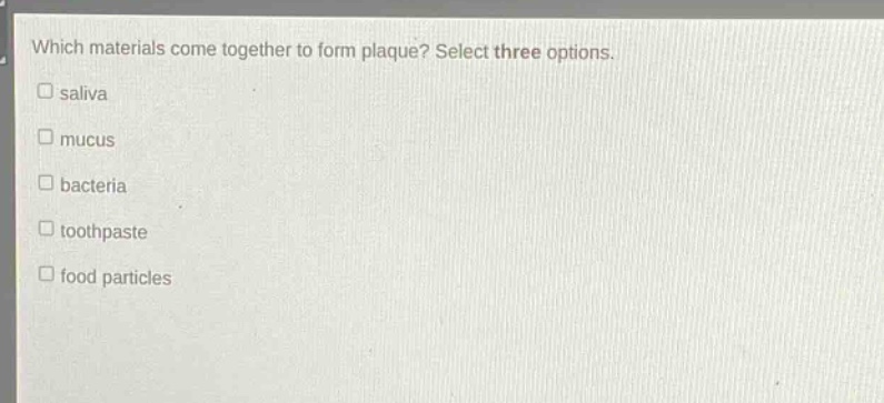 which materials come together to form plaque? select three options.\nsaliva\nmucus\nbacteria\ntoothpaste\nfood particles