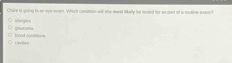claire is going to an eye exam. which condition will she most likely be tested for as part of a routine exam?\nallergies\nglaucoma\nblood conditions\ncavities