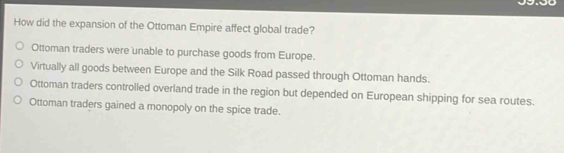 how did the expansion of the ottoman empire affect global trade?\nottoman traders were unable to purchase goods from europe.\nvirtually all goods between europe and the silk road passed through ottoman hands.\nottoman traders controlled overland trade in the region but depended on european shipping for sea routes.\nottoman traders gained a monopoly on the spice trade.