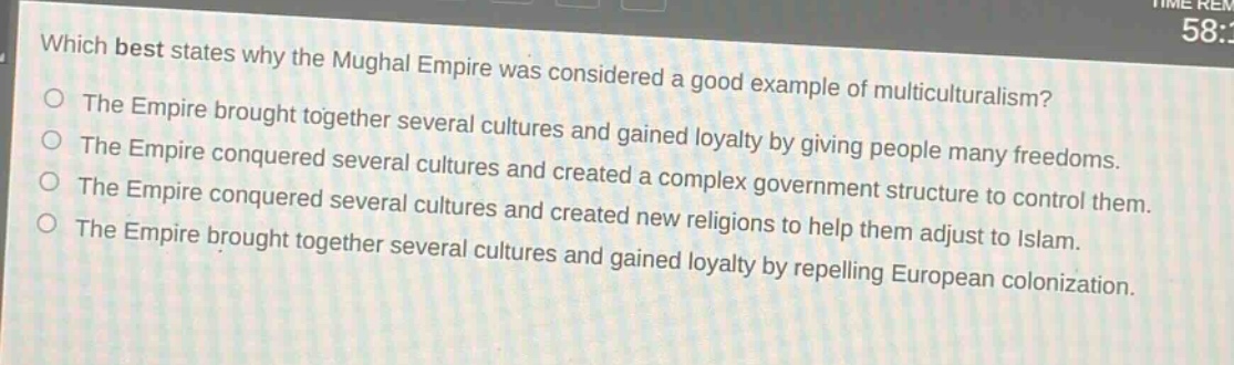 which best states why the mughal empire was considered a good example of multiculturalism?\nthe empire brought together several cultures and gained loyalty by giving people many freedoms.\nthe empire conquered several cultures and created a complex government structure to control them.\nthe empire conquered several cultures and created new religions to help them adjust to islam.\nthe empire brought together several cultures and gained loyalty by repelling european colonization.