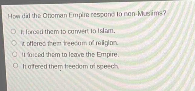 how did the ottoman empire respond to non - muslims?\nit forced them to convert to islam.\nit offered them freedom of religion.\nit forced them to leave the empire.\nit offered them freedom of speech.