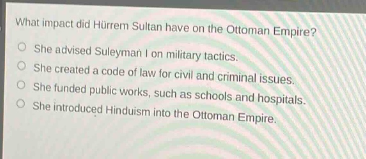what impact did hürrem sultan have on the ottoman empire?\nshe advised suleyman i on military tactics.\nshe created a code of law for civil and criminal issues.\nshe funded public works, such as schools and hospitals.\nshe introduced hinduism into the ottoman empire.