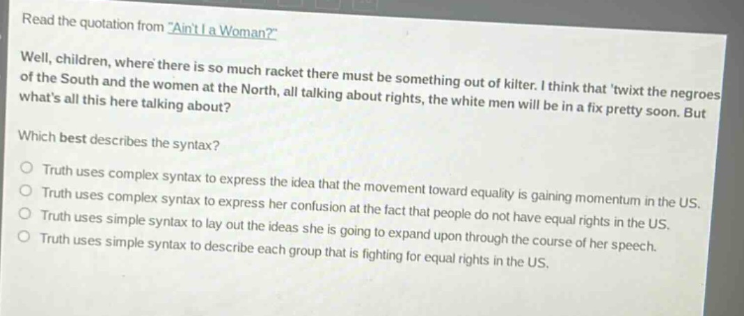read the quotation from \aint i a woman?\\nwell, children, where there is so much racket there must be something out of kilter. i think that twixt the negroes of the south and the women at the north, all talking about rights, the white men will be in a fix pretty soon. but whats all this here talking about?\nwhich best describes the syntax?\n○ truth uses complex syntax to express the idea that the movement toward equality is gaining momentum in the us.\n○ truth uses complex syntax to express her confusion at the fact that people do not have equal rights in the us.\n○ truth uses simple syntax to lay out the ideas she is going to expand upon through the course of her speech.\n○ truth uses simple syntax to describe each group that is fighting for equal rights in the us.