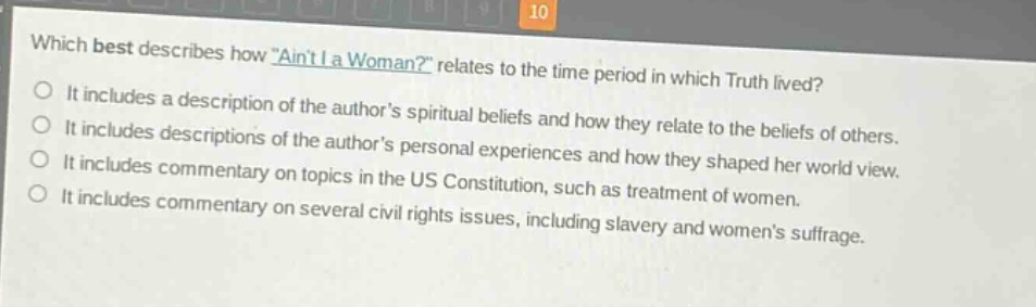 which best describes how \aint i a woman?\ relates to the time period in which truth lived?\nit includes a description of the authors spiritual beliefs and how they relate to the beliefs of others.\nit includes descriptions of the authors personal experiences and how they shaped her world view.\nit includes commentary on topics in the us constitution, such as treatment of women.\nit includes commentary on several civil rights issues, including slavery and womens suffrage.