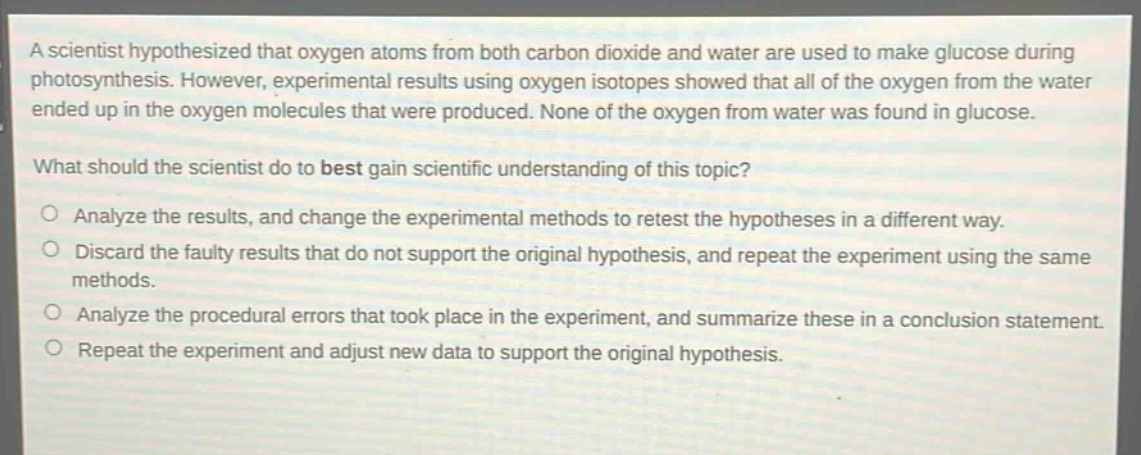 a scientist hypothesized that oxygen atoms from both carbon dioxide and water are used to make glucose during photosynthesis. however, experimental results using oxygen isotopes showed that all of the oxygen from the water ended up in the oxygen molecules that were produced. none of the oxygen from water was found in glucose.\nwhat should the scientist do to best gain scientific understanding of this topic?\n○ analyze the results, and change the experimental methods to retest the hypotheses in a different way.\n○ discard the faulty results that do not support the original hypothesis, and repeat the experiment using the same methods.\n○ analyze the procedural errors that took place in the experiment, and summarize these in a conclusion statement.\n○ repeat the experiment and adjust new data to support the original hypothesis.