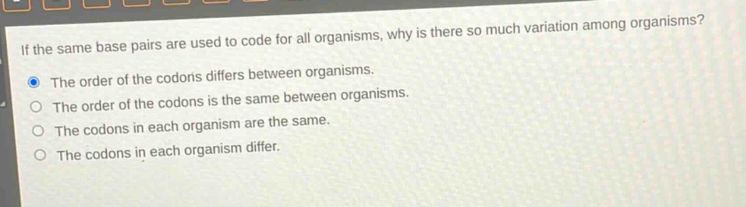 if the same base pairs are used to code for all organisms, why is there so much variation among organisms?\nthe order of the codons differs between organisms.\nthe order of the codons is the same between organisms.\nthe codons in each organism are the same.\nthe codons in each organism differ.