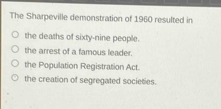 the sharpeville demonstration of 1960 resulted in\nthe deaths of sixty - nine people.\nthe arrest of a famous leader.\nthe population registration act.\nthe creation of segregated societies.