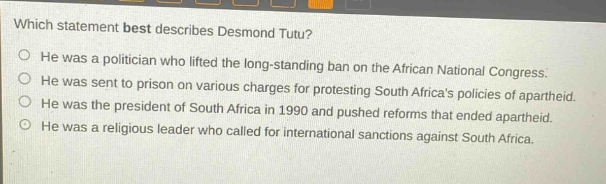 which statement best describes desmond tutu?\nhe was a politician who lifted the long - standing ban on the african national congress.\nhe was sent to prison on various charges for protesting south africas policies of apartheid.\nhe was the president of south africa in 1990 and pushed reforms that ended apartheid.\nhe was a religious leader who called for international sanctions against south africa.