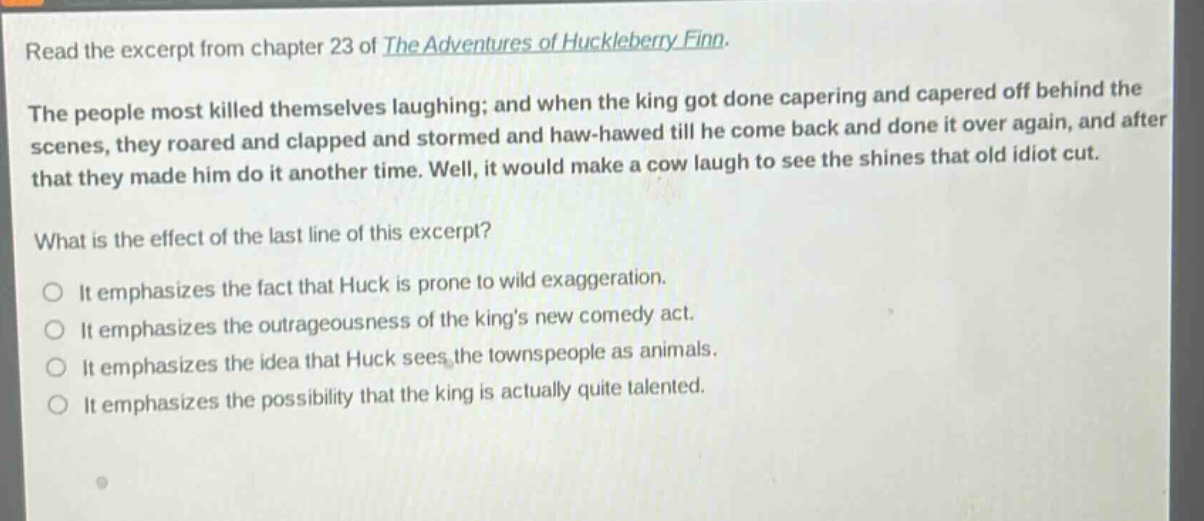 read the excerpt from chapter 23 of the adventures of huckleberry finn. the people most killed themselves laughing; and when the king got done capering and capered off behind the scenes, they roared and clapped and stormed and haw - hawed till he come back and done it over again, and after that they made him do it another time. well, it would make a cow laugh to see the shines that old idiot cut. what is the effect of the last line of this excerpt? it emphasizes the fact that huck is prone to wild exaggeration. it emphasizes the outrageousness of the kings new comedy act. it emphasizes the idea that huck sees the townspeople as animals. it emphasizes the possibility that the king is actually quite talented.