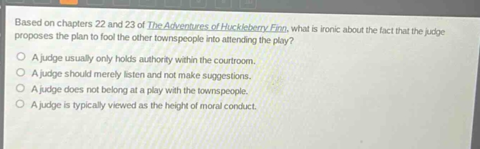 based on chapters 22 and 23 of the adventures of huckleberry finn, what is ironic about the fact that the judge proposes the plan to fool the other townspeople into attending the play?\na judge usually only holds authority within the courtroom.\na judge should merely listen and not make suggestions.\na judge does not belong at a play with the townspeople.\na judge is typically viewed as the height of moral conduct.