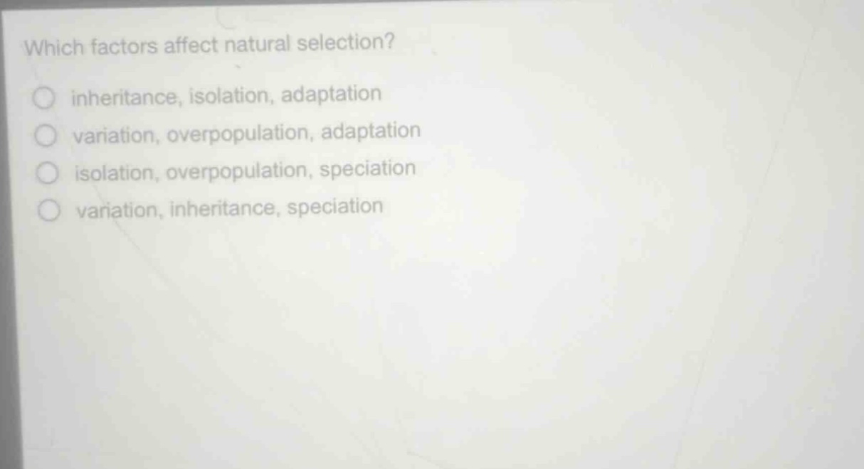 which factors affect natural selection?\ninheritance, isolation, adaptation\nvariation, overpopulation, adaptation\nisolation, overpopulation, speciation\nvariation, inheritance, speciation