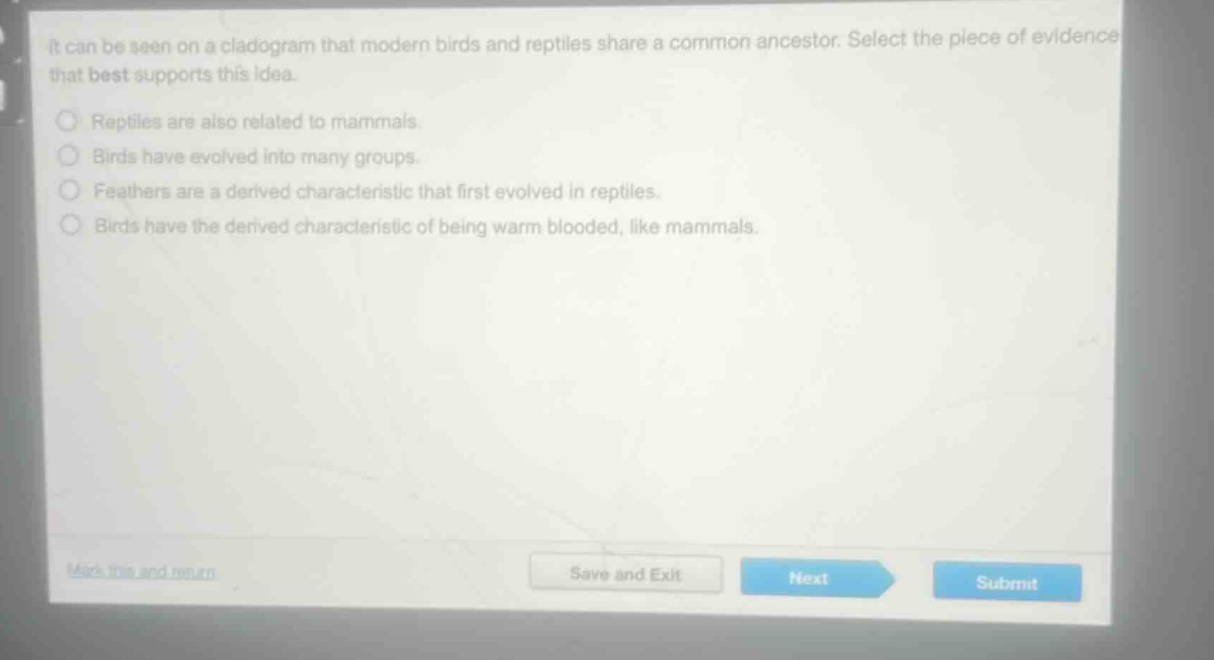 it can be seen on a cladogram that modern birds and reptiles share a common ancestor. select the piece of evidence that best supports this idea.\nreptiles are also related to mammals.\nbirds have evolved into many groups.\nfeathers are a derived characteristic that first evolved in reptiles.\nbirds have the derived characteristic of being warm blooded, like mammals.