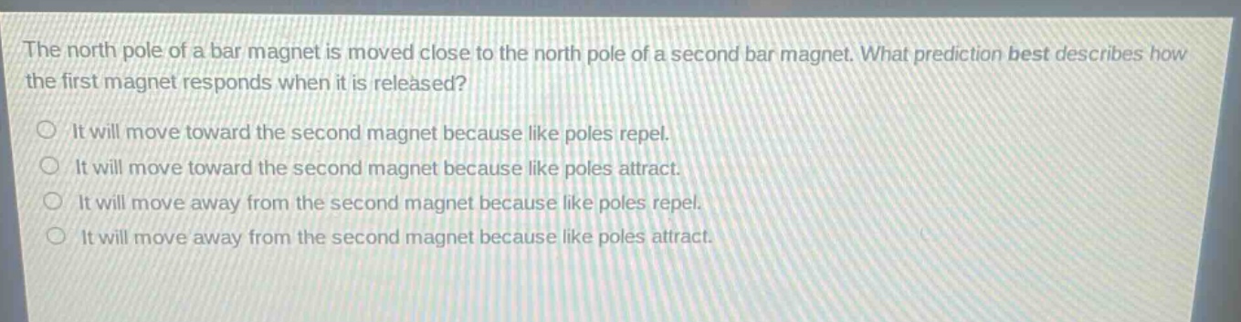 the north pole of a bar magnet is moved close to the north pole of a second bar magnet. what prediction best describes how the first magnet responds when it is released?\nit will move toward the second magnet because like poles repel.\nit will move toward the second magnet because like poles attract.\nit will move away from the second magnet because like poles repel.\nit will move away from the second magnet because like poles attract.