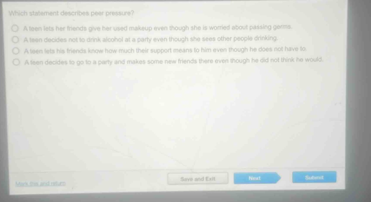 which statement describes peer pressure?\na teen lets her friends give her used makeup even though she is worried about passing germs.\na teen decides not to drink alcohol at a party even though she sees other people drinking.\na teen lets his friends know how much their support means to him even though he does not have to.\na teen decides to go to a party and makes some new friends there even though he did not think he would.